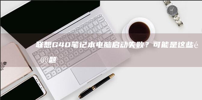 联想G40笔记本电脑启动失败？可能是这些问题