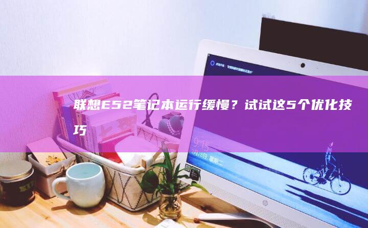 E52笔记本运行缓慢？试试这5个优化技巧