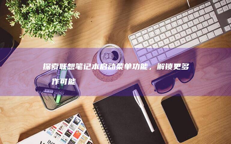探索联想笔记本启动菜单功能，解锁更多操作可能 (探索联想笔记怎么写)