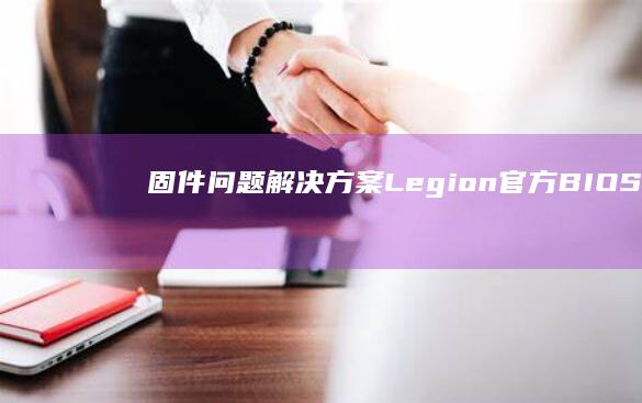 固件问题解决方案：Legion官方BIOS/UEFI更新与系统驱动强制回滚操作手册 (固件有问题)
