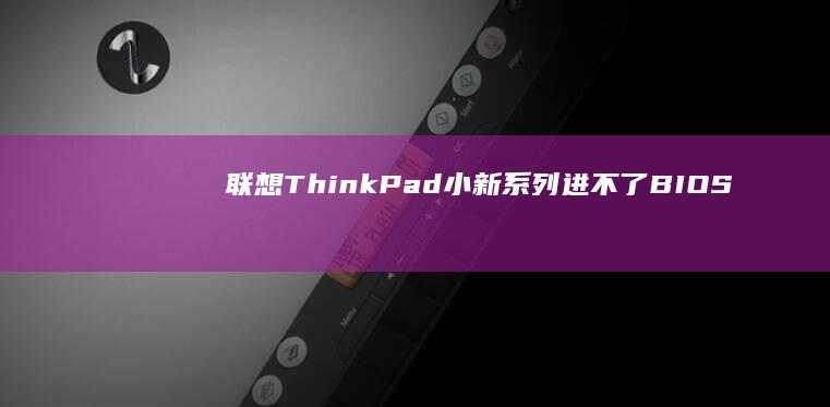 联想ThinkPad/小新系列进不了BIOS？按键冲突、系统故障与硬件问题排查指南 (联想thinkpad)
