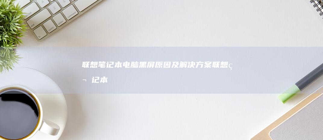 联想笔记本电脑黑屏原因及解决方案 (联想笔记本电脑)