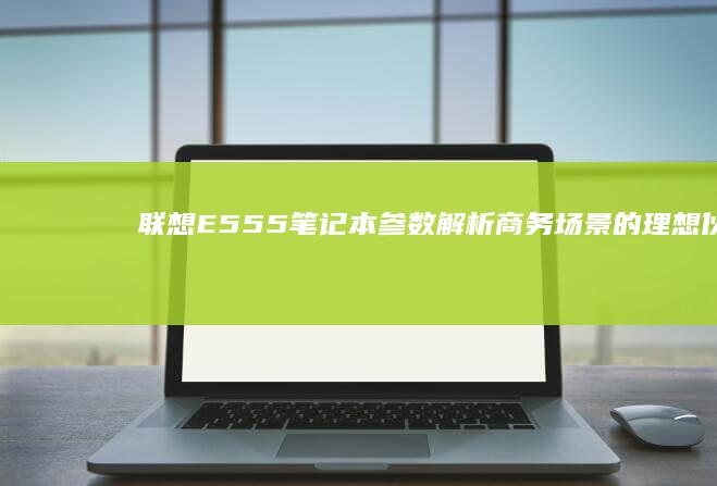 联想E555笔记本参数解析：商务场景的理想伙伴 (联想e555上市时间)