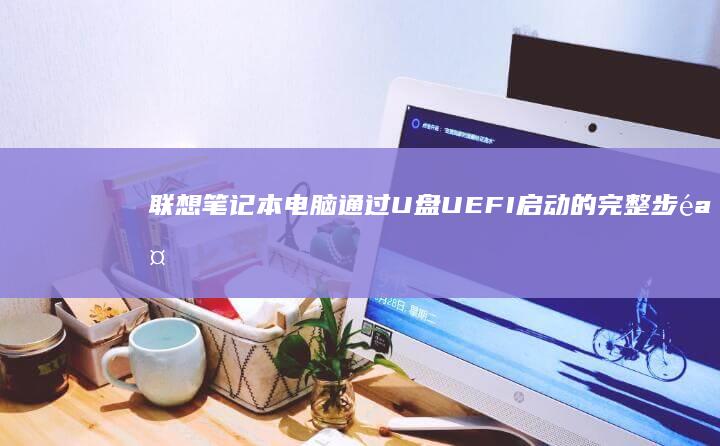 联想笔记本电脑通过U盘UEFI启动的完整步骤指南：从准备工作到实际操作的详细教程 (联想笔记本电脑)