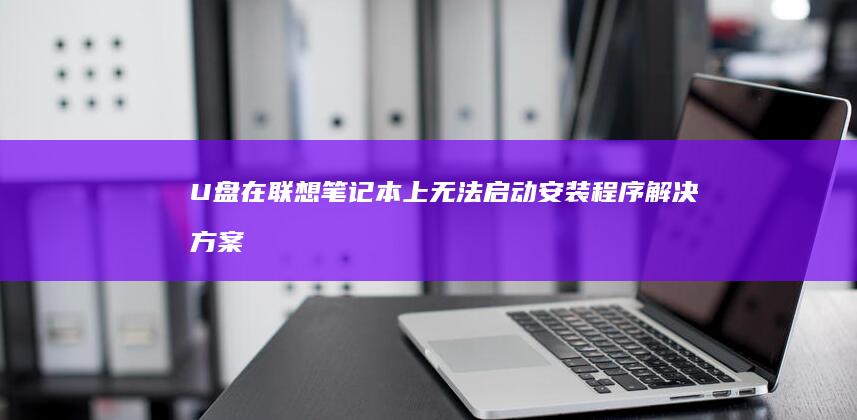 U盘在联想笔记本上无法启动安装程序：解决方案 (u盘在联想笔记本电脑上读不出来怎么办)