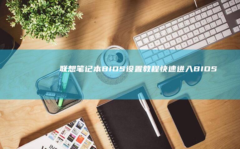 联想笔记本BIOS设置教程：快速进入BIOS界面 (联想笔记本bios怎么进入)