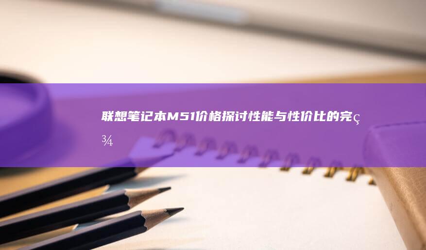 联想笔记本M51价格：探讨性能与性价比的完美结合 (联想笔记本microsoft store怎么下载软件)