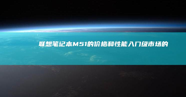 联想笔记本M51的价格和性能：入门级市场的标杆 (联想笔记本microsoft store怎么下载软件)