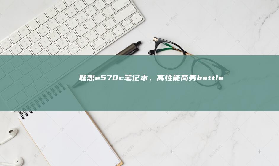 联想e570c笔记本，高性能商务 battleground，14.5小时超长续航 (联想e570笔记本上市时间)