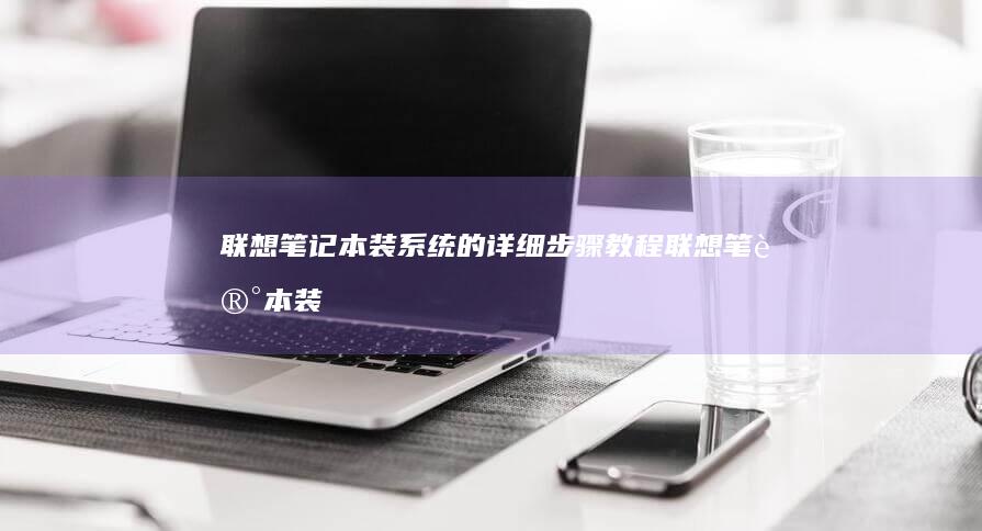 联想笔记本装系统的详细步骤教程 (联想笔记本装完系统进不去)