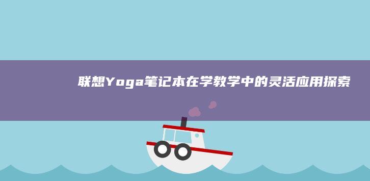 联想Yoga笔记本在学教学中的灵活应用：探索其在教学互动与在线教育中的独特优势 (联想yoga系列)
