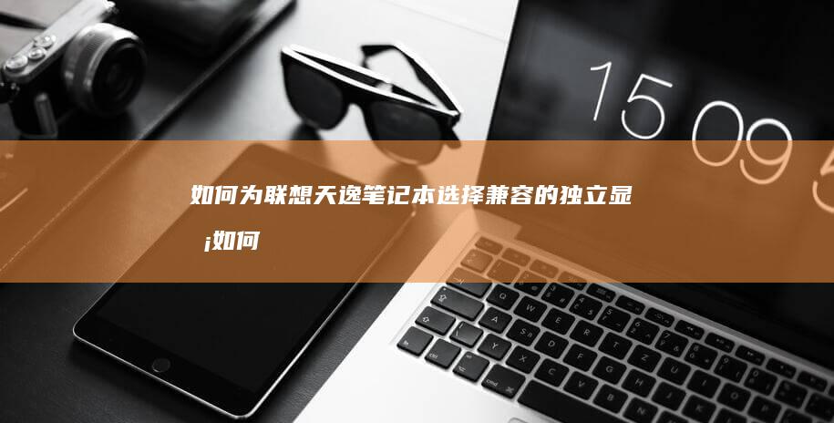 如何为联想天逸笔记本选择兼容的独立显卡 (如何为联想天使做贡献)