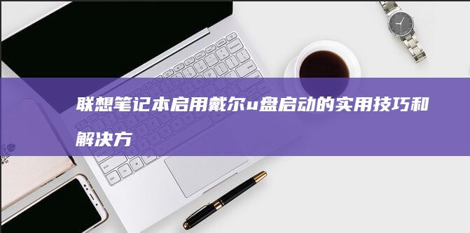 联想笔记本启用戴尔u盘启动的实用技巧和解决方案 (联想笔记本启动u盘按什么键)