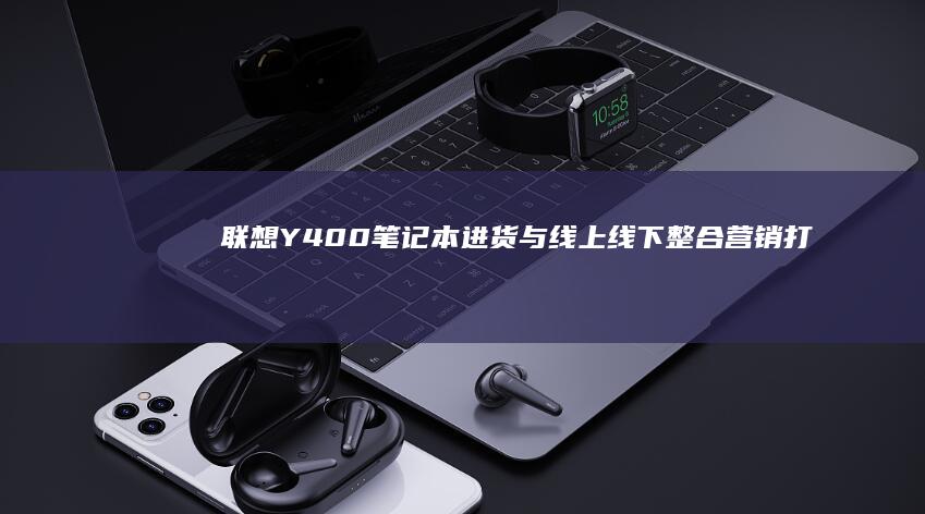 联想Y400笔记本进货与线上线下整合营销：打造全渠道销售网络的实践经验 (联想y400笔记本配置)