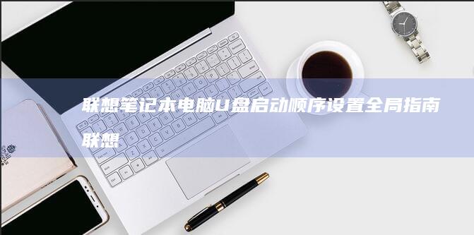 联想笔记本电脑U盘启动顺序设置全局指南 (联想笔记本电池更换价格)