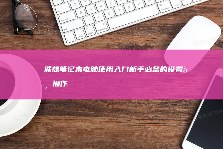 联想笔记本电脑使用入门：新手必备的设置与操作指南 (联想笔记本电池更换价格)