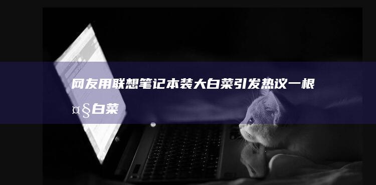 网友用联想笔记本装大白菜引发热议：一根大白菜披上数字外衣，开启人与科技的新互动方式！ (联想写字笔)