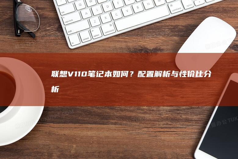 联想V110笔记本如何？配置解析与性价比分析5.(联想v110-15ikb参数)