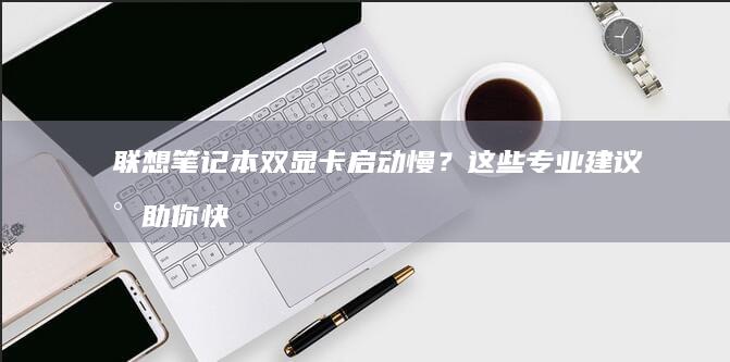 双显卡启动慢？这些专业建议将助你快