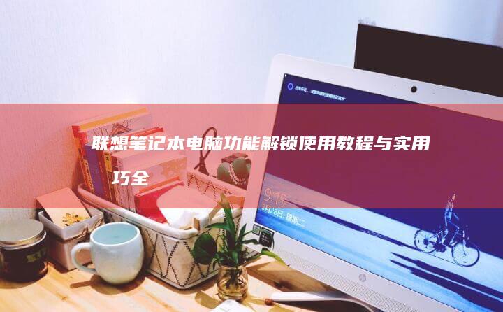 联想笔记本电脑功能解锁：使用教程与实用技巧全方位解析 (联想笔记本电池更换价格)