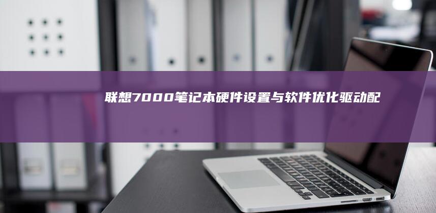 联想7000笔记本硬件设置与软件优化：驱动配置、性能调试与日常维护技巧 (联想7000p拯救者)