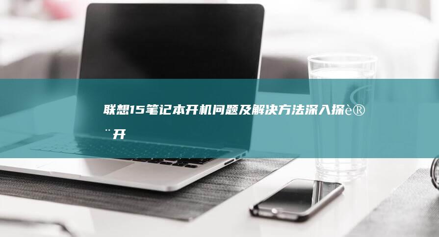 联想15笔记本开机问题及解决方法：深入探讨开机故障与驱动安装技巧 (联想15笔记本)