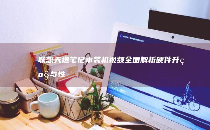 联想天逸笔记本装机视频：全面解析硬件升级与性能优化 (联想天逸笔记本进bios按什么键)