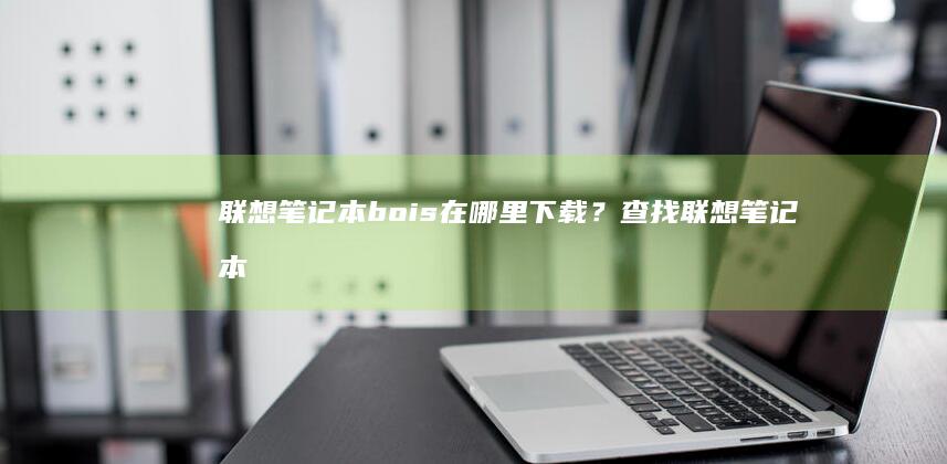 联想笔记本bois在哪里下载？查找联想笔记本bois官方下载链接的完整教程 (联想笔记本boot设置)