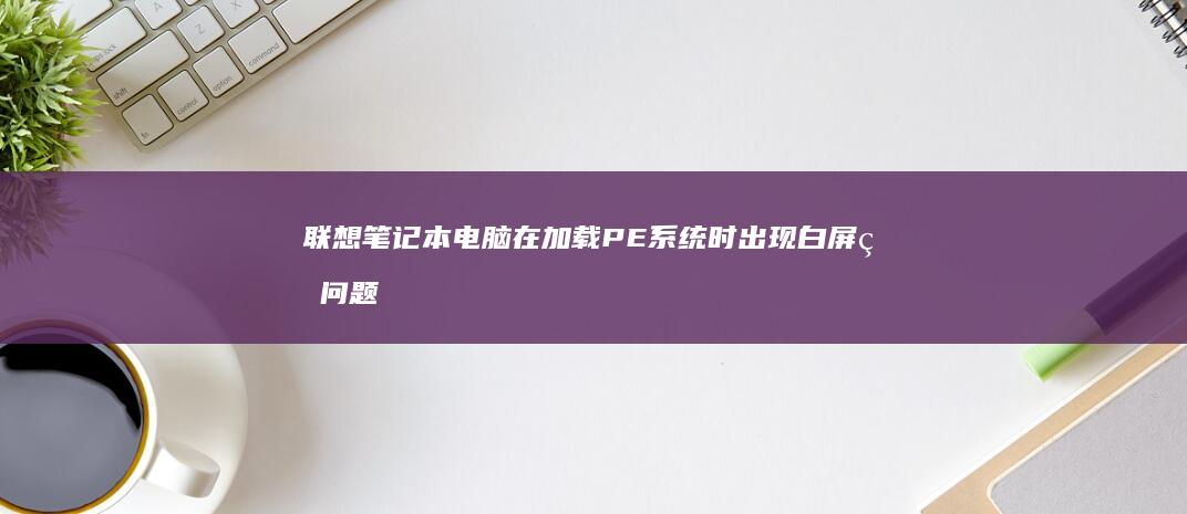 联想笔记本电脑在加载PE系统时出现白屏的问题-可能是什么原因引起的？ (联想笔记本电池更换价格)