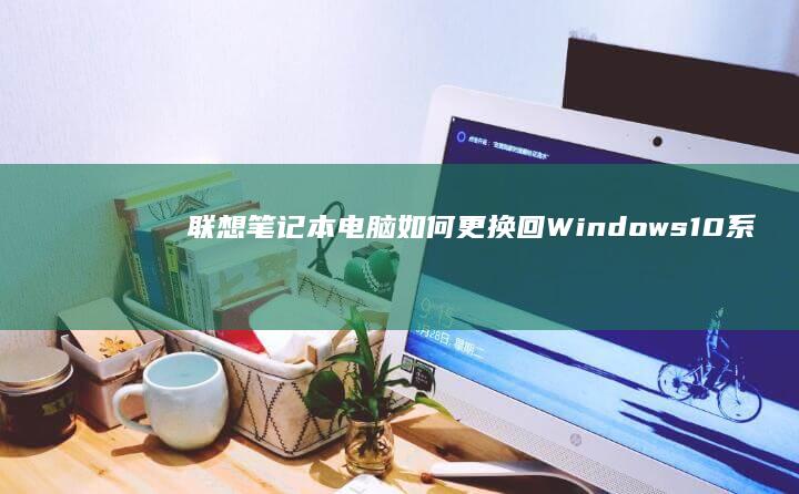 联想笔记本电脑如何更换回Windows 10系统：一步步教你安全重装操作系统 (联想笔记本电池更换价格)