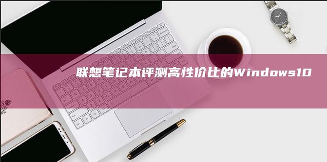 联想笔记本评测：高性价比的Windows10终端设备推荐 (联想笔记本评测)