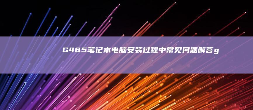 G485笔记本电脑安装过程中常见问题解答 (g485笔记本 更换CPU)