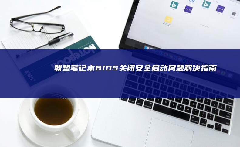 联想笔记本BIOS关闭安全启动问题解决指南：详细步骤与注意事项 (联想笔记本bios怎么进入)