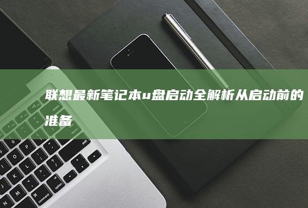 联想最新笔记本u盘启动全解析：从启动前的准备到实际操作的详细指南 (联想最新笔记本电脑推荐)