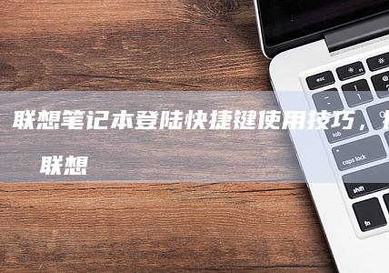 联想笔记本登陆快捷键使用技巧，提升效率 (联想笔记本登录界面进不去)