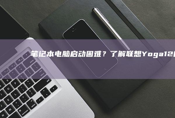 笔记本电脑启动困难？了解联想Yoga12的开