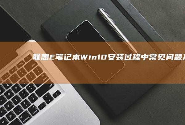 联想E笔记本Win10安装过程中常见问题及解决方法 (联想e笔记本电脑)