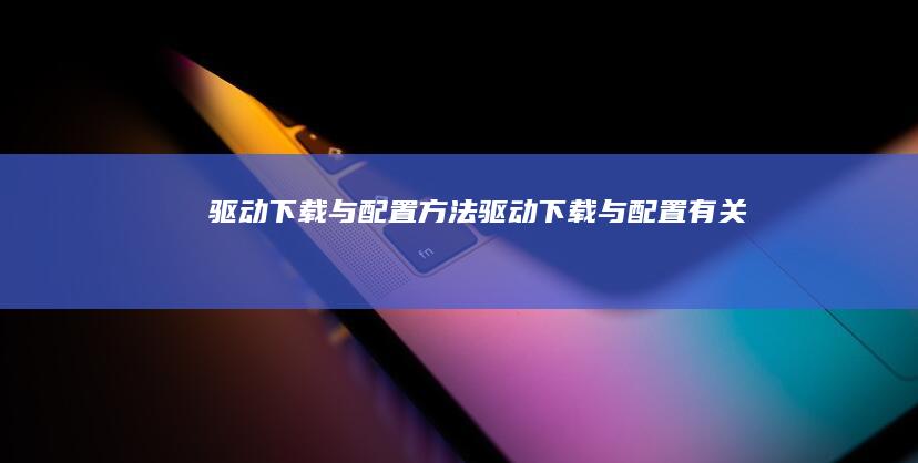 驱动下载与配置方法(驱动下载与配置有关吗)