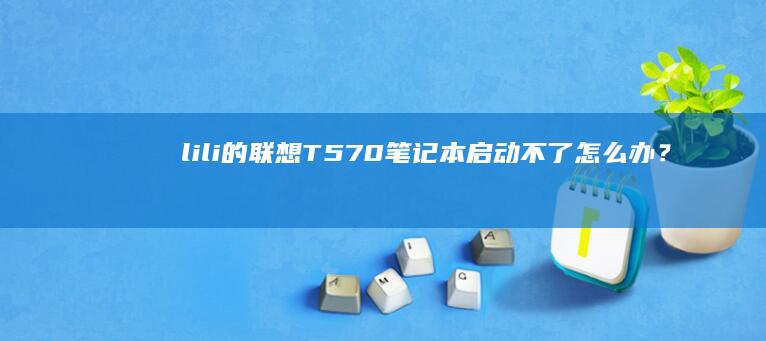 lili的联想T570笔记本启动不了怎么办？详细故障排查与解决 (liljoe)