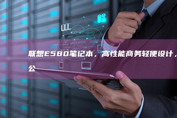 联想E580笔记本，高性能商务轻便设计，办公必备长续航，耐用材质丰富接口，卓越性价比尽显实用性，专业计算机 (联想e580哪一年生产的)