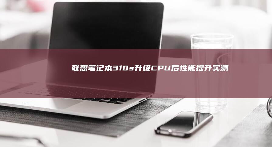 联想笔记本310s升级CPU后性能提升实测：i5/i7处理器替换指南 (联想笔记本300-15ISK)