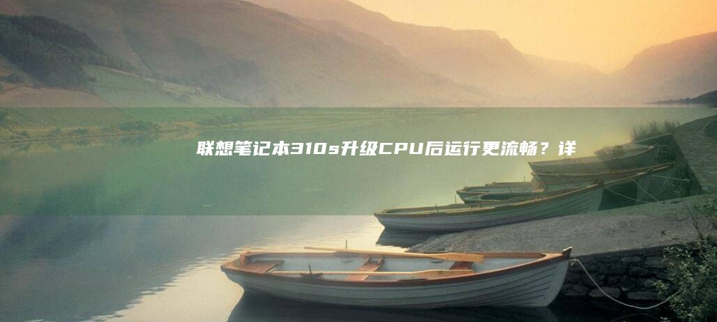 联想笔记本310s升级CPU后运行更流畅？详细讲解硬件兼容与升级技巧 (联想笔记本3000左右哪款性价比高)