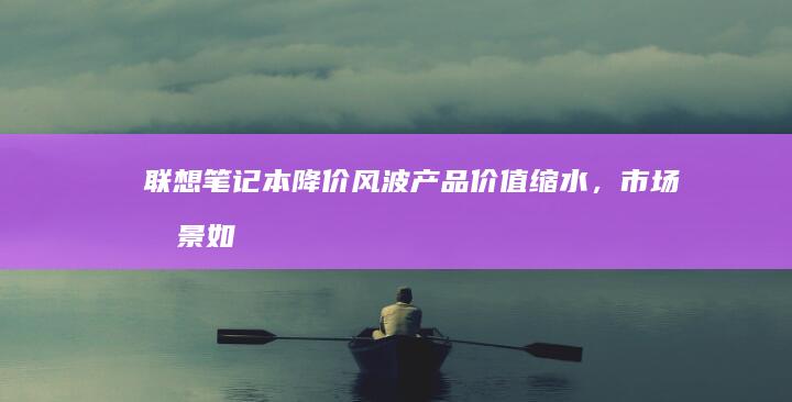 联想降价风波产品价值缩水，市场前景如