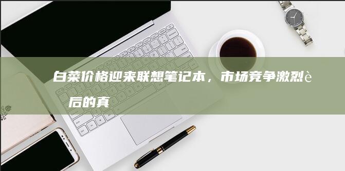白菜价格迎来联想，市场竞争激烈背后的真