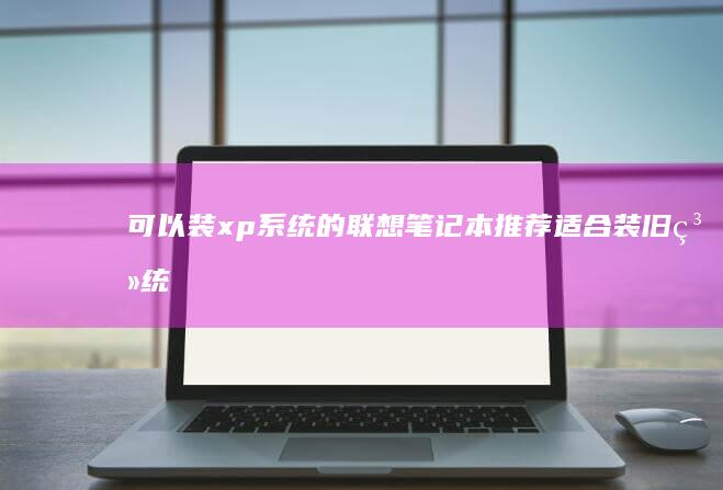 可以装xp系统的联想笔记本推荐：适合装旧系统的联想笔记本型号及使用技巧你需要知道 (可以装xp系统的最高配笔记本)